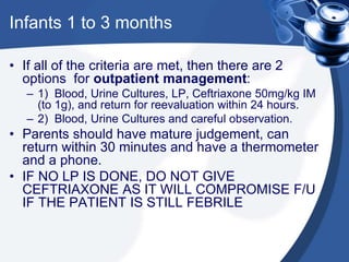 Infants 1 to 3 months
• If all of the criteria are met, then there are 2
options for outpatient management:
– 1) Blood, Urine Cultures, LP, Ceftriaxone 50mg/kg IM
(to 1g), and return for reevaluation within 24 hours.
– 2) Blood, Urine Cultures and careful observation.
• Parents should have mature judgement, can
return within 30 minutes and have a thermometer
and a phone.
• IF NO LP IS DONE, DO NOT GIVE
CEFTRIAXONE AS IT WILL COMPROMISE F/U
IF THE PATIENT IS STILL FEBRILE
 