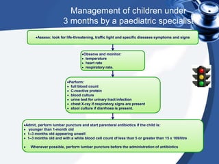 Management of children under
3 months by a paediatric specialist
Assess: look for life-threatening, traffic light and specific diseases symptoms and signs
Observe and monitor:
 temperature
 heart rate
 respiratory rate.
Perform:
 full blood count
 C-reactive protein
 blood culture
 urine test for urinary tract infection
 chest X-ray if respiratory signs are present
 stool culture if diarrhoea is present.
Admit, perform lumbar puncture and start parenteral antibiotics if the child is:
 younger than 1-month old
 1–3 months old appearing unwell
 1–3 months old and with a white blood cell count of less than 5 or greater than 15 x 109/litre
 Whenever possible, perform lumbar puncture before the administration of antibiotics
 