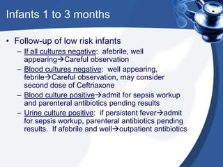 Infants 1 to 3 months
• Follow-up of low risk infants
– If all cultures negative: afebrile, well
appearingCareful observation
– Blood cultures negative: well appearing,
febrileCareful observation, may consider
second dose of Ceftriaxone
– Blood culture positiveadmit for sepsis workup
and parenteral antibiotics pending results
– Urine culture positive: if persistent feveradmit
for sepsis workup, parenteral antibiotics pending
results. If afebrile and welloutpatient antibiotics
 