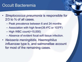 Occult Bacteremia
• Streptococcus pneumonia is responsible for
2/3 to ¾ of all cases.
– Peak prevalence between 6 and 24 months
– Association with high fever(39.4ºC or 103ºF)
– High WBC count(>15,000)
– Absence of evident focal soft tissue infection.
• Neisseria meningitidis, Haemophilus
influenzae type b, and salmonellae account
for most of the remaining cases.
 
