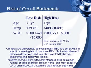 Risk of Occult Bacteremia
OB has a low prevalence, so even though WBC is a sensitive and
specific screening test, it has a low PPV. So the test does not
discriminate between children who have FWS who are
bacteremic and those who are not.
Therefore, blood culture is the gold standardstill has a high
number of false positives, take 24-48hrs, and most cases of
occult pneumococcal bacteremia clear without treatment.
Low Risk
Age >3yr
Temp <39.4ºC
WBC >5000 and
<15,000
High Risk
<2yr
>40ºC(104ºF)
<5000 or >15,000
Hx of contact with H. Flu
or N. meningitidis
 