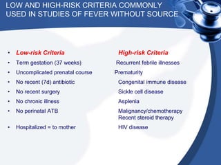 LOW AND HIGH-RISK CRITERIA COMMONLY
USED IN STUDIES OF FEVER WITHOUT SOURCE
• Low-risk Criteria High-risk Criteria
• Term gestation (37 weeks) Recurrent febrile illnesses
• Uncomplicated prenatal course Prematurity
• No recent (7d) antibiotic Congenital immune disease
• No recent surgery Sickle cell disease
• No chronic illness Asplenia
• No perinatal ATB Malignancy/chemotherapy
Recent steroid therapy
• Hospitalized = to mother HIV disease
 