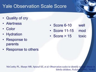 Yale Observation Scale Score
• Quality of cry
• Alertness
• Color
• Hydration
• Response to
parents
• Response to others
• Score 6-10 well
• Score 11-15 mod
• Score > 15 toxic
McCarthy PL, Sharpe MR, Spiesel SZ, et al: Observation scales to identify serious illness in
febrile children. Pediatrics 1982; 70:802
 