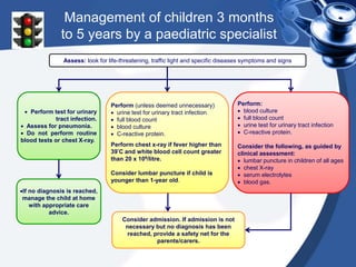 Management of children 3 months
to 5 years by a paediatric specialist
 Perform test for urinary
tract infection.
 Assess for pneumonia.
 Do not perform routine
blood tests or chest X-ray.
Perform (unless deemed unnecessary)
 urine test for urinary tract infection
 full blood count
 blood culture
 C-reactive protein.
Perform chest x-ray if fever higher than
39°C and white blood cell count greater
than 20 x 109/litre.
Consider lumbar puncture if child is
younger than 1-year old.
Perform:
 blood culture
 full blood count
 urine test for urinary tract infection
 C-reactive protein.
Consider the following, as guided by
clinical assessment:
 lumbar puncture in children of all ages
 chest X-ray
 serum electrolytes
 blood gas.
Consider admission. If admission is not
necessary but no diagnosis has been
reached, provide a safety net for the
parents/carers.
If no diagnosis is reached,
manage the child at home
with appropriate care
advice.
Assess: look for life-threatening, traffic light and specific diseases symptoms and signs
 