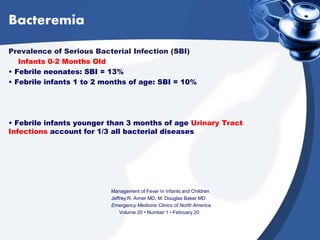 Bacteremia
Prevalence of Serious Bacterial Infection (SBI)
Infants 0-2 Months Old
• Febrile neonates: SBI = 13%
• Febrile infants 1 to 2 months of age: SBI = 10%
• Febrile infants younger than 3 months of age Urinary Tract
Infections account for 1/3 all bacterial diseases
Management of Fever In Infants and Children
Jeffrey R. Avner MD, M. Douglas Baker MD
Emergency Medicine Clinics of North America
Volume 20 • Number 1 • February 20
 