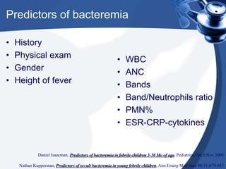 Predictors of bacteremia
• History
• Physical exam
• Gender
• Height of fever
• WBC
• ANC
• Bands
• Band/Neutrophils ratio
• PMN%
• ESR-CRP-cytokines
Daniel Isaacman, Predictors of bacteremia in febrile children 3-36 Mo of age, Pediatrics;106;5;Nov 2000
Nathan Kupperman, Predictors of occult bacteremia in young febrile children, Ann Emerg Med June 98;31;679-687
 