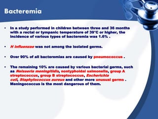 Bacteremia
• In a study performed in children between three and 36 months
with a rectal or tympanic temperature of 39°C or higher, the
incidence of various types of bacteremia was 1.6% .
• H influenzae was not among the isolated germs.
• Over 90% of all bacteremias are caused by pneumococcus .
• The remaining 10% are caused by various bacterial germs, such
as Neisseria meningitidis, nontyphoidal salmonella, group A
streptococcus, group B streptococcus, Escherichia
coli, Staphylococcus aureus and other more unusual germs .
Meningococcus is the most dangerous of them.
 