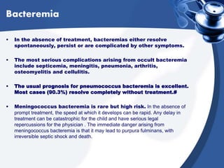 Bacteremia
• In the absence of treatment, bacteremias either resolve
spontaneously, persist or are complicated by other symptoms.
• The most serious complications arising from occult bacteremia
include septicemia, meningitis, pneumonia, arthritis,
osteomyelitis and cellulitis.
• The usual prognosis for pneumococcus bacteremia is excellent.
Most cases (90.3%) resolve completely without treatment.#
• Meningococcus bacteremia is rare but high risk. In the absence of
prompt treatment, the speed at which it develops can be rapid. Any delay in
treatment can be catastrophic for the child and have serious legal
repercussions for the physician . The immediate danger arising from
meningococcus bacteremia is that it may lead to purpura fulminans, with
irreversible septic shock and death.
 