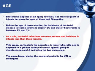 AGE
• Bacteremia appears at all ages; however, it is more frequent in
infants between the ages of three and 36 months.
•
• Before the age of three months, the incidence of bacterial
disease in febrile infants is about 10% and that of bacteremia is
between 2% and 3%.
• As a rule, bacterial infections are more serious and insidious in
infants less than three months.
• This group, particularly the neonates, is more vulnerable and is
exposed to a greater variety of causal agents; group B
streptococcus and E coli being the two main ones.
• The main danger during the neonatal period is for UTI or
meningitis
 
