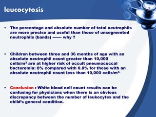leucocytosis
• The percentage and absolute number of total neutrophils
are more precise and useful than those of unsegmented
neutrophils (bands) ------- why ?
• Children between three and 36 months of age with an
absolute neutrophil count greater than 10,000
cells/m3 are at higher risk of occult pneumococcal
bacteremia: 8% compared with 0.8% for those with an
absolute neutrophil count less than 10,000 cells/m3.
• Conclusion : White blood cell count results can be
confusing for physicians when there is an obvious
discrepancy between the number of leukocytes and the
child’s general condition.
 
