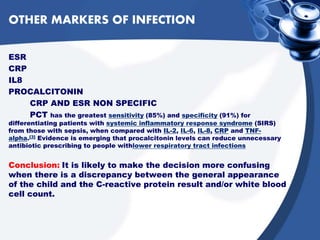 OTHER MARKERS OF INFECTION
ESR
CRP
IL8
PROCALCITONIN
CRP AND ESR NON SPECIFIC
PCT has the greatest sensitivity (85%) and specificity (91%) for
differentiating patients with systemic inflammatory response syndrome (SIRS)
from those with sepsis, when compared with IL-2, IL-6, IL-8, CRP and TNF-
alpha.[3] Evidence is emerging that procalcitonin levels can reduce unnecessary
antibiotic prescribing to people withlower respiratory tract infections
Conclusion: It is likely to make the decision more confusing
when there is a discrepancy between the general appearance
of the child and the C-reactive protein result and/or white blood
cell count.
 