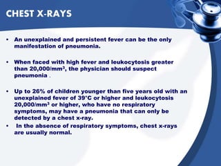 CHEST X-RAYS
• An unexplained and persistent fever can be the only
manifestation of pneumonia.
• When faced with high fever and leukocytosis greater
than 20,000/mm3, the physician should suspect
pneumonia .
• Up to 26% of children younger than five years old with an
unexplained fever of 39°C or higher and leukocytosis
20,000/mm3 or higher, who have no respiratory
symptoms, may have a pneumonia that can only be
detected by a chest x-ray.
• In the absence of respiratory symptoms, chest x-rays
are usually normal.
 