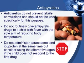 Antipyretics
• Antipyretics do not prevent febrile
convulsions and should not be used
specifically for this purpose.
• Do not routinely give antipyretic
drugs to a child with fever with the
sole aim of reducing body
temperature
• Do not administer paracetamol and
ibuprofen at the same time but
consider using the alternative agent
if the child does not respond to the
first drug.
 