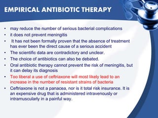 EMPIRICAL ANTIBIOTIC THERAPY
• may reduce the number of serious bacterial complications
• it does not prevent meningitis
• It has not been formally proven that the absence of treatment
has ever been the direct cause of a serious accident
• The scientific data are contradictory and unclear.
• The choice of antibiotics can also be debated.
• Oral antibiotic therapy cannot prevent the risk of meningitis, but
it can delay its diagnosis
• Too liberal a use of ceftriaxone will most likely lead to an
increase in the number of resistant strains of bacteria
• Ceftriaxone is not a panacea, nor is it total risk insurance. It is
an expensive drug that is administered intravenously or
intramuscularly in a painful way.
 