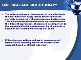 EMPIRICAL ANTIBIOTIC THERAPY
• The widespread use of pneumococcal immunization in
the near future will likely reduce the morbidity and
mortality associated with pneumococcal bacteremias .
This will decrease the difference in outcome between
the different approaches: observation in comparison to
the approach of empirical treatment for all patients or
based on an elevated white blood cell count
• Efficacious and widespread use of pneumococcal
immunization will likely favour the observational
approach based on clinical judgement
 