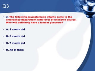 Q3
• 3. The following asymptomatic infants come to the
emergency department with fever of unknown source.
Who will definitely have a lumbar puncture?
• A. 1 month old
• B. 5 month old
• C. 7 month old
• D. All of them
 