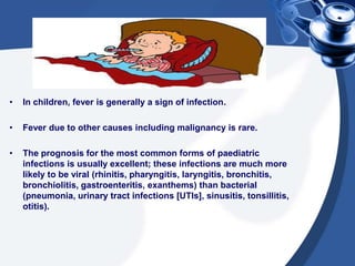 • In children, fever is generally a sign of infection.
• Fever due to other causes including malignancy is rare.
• The prognosis for the most common forms of paediatric
infections is usually excellent; these infections are much more
likely to be viral (rhinitis, pharyngitis, laryngitis, bronchitis,
bronchiolitis, gastroenteritis, exanthems) than bacterial
(pneumonia, urinary tract infections [UTIs], sinusitis, tonsillitis,
otitis).
 