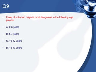 Q9
• Fever of unknown origin is most dangerous in the following age
groups:
• A. 0-3 years
• B. 5-7 years
• C. 10-12 years
• D. 15-17 years
 