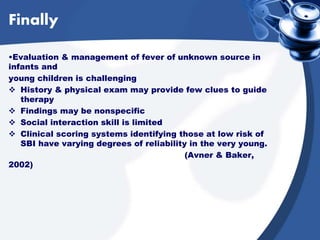 Finally
•Evaluation & management of fever of unknown source in
infants and
young children is challenging
 History & physical exam may provide few clues to guide
therapy
 Findings may be nonspecific
 Social interaction skill is limited
 Clinical scoring systems identifying those at low risk of
SBI have varying degrees of reliability in the very young.
(Avner & Baker,
2002)
 