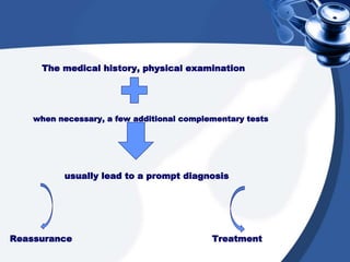 The medical history, physical examination
when necessary, a few additional complementary tests
usually lead to a prompt diagnosis
Reassurance Treatment
 
