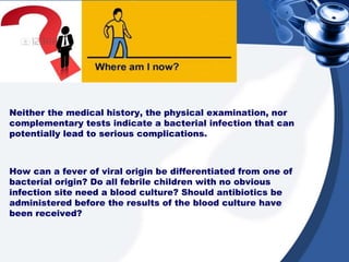 Neither the medical history, the physical examination, nor
complementary tests indicate a bacterial infection that can
potentially lead to serious complications.
How can a fever of viral origin be differentiated from one of
bacterial origin? Do all febrile children with no obvious
infection site need a blood culture? Should antibiotics be
administered before the results of the blood culture have
been received?
 