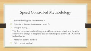 Speed Controlled Methodology
1. Terminal voltage of the armature V.
2. External resistance in armature circuit R.
3. Flux per pole φ.
• The first two cases involve change that affects armature circuit and the third
one involves change in magnetic field Therefore speed control of DC motor
is classified as
1. Armature control method
2. Field control method
 