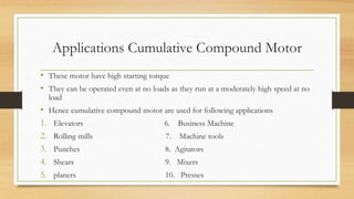 Applications Cumulative Compound Motor
• These motor have high starting torque
• They can be operated even at no loads as they run at a moderately high speed at no
load
• Hence cumulative compound motor are used for following applications
1. Elevators 6. Business Machine
2. Rolling mills 7. Machine tools
3. Punches 8. Agitators
4. Shears 9. Mixers
5. planers 10. Presses
 