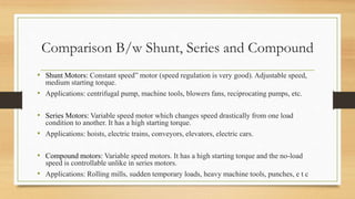 Comparison B/w Shunt, Series and Compound
• Shunt Motors: Constant speed” motor (speed regulation is very good). Adjustable speed,
medium starting torque.
• Applications: centrifugal pump, machine tools, blowers fans, reciprocating pumps, etc.
• Series Motors: Variable speed motor which changes speed drastically from one load
condition to another. It has a high starting torque.
• Applications: hoists, electric trains, conveyors, elevators, electric cars.
• Compound motors: Variable speed motors. It has a high starting torque and the no-load
speed is controllable unlike in series motors.
• Applications: Rolling mills, sudden temporary loads, heavy machine tools, punches, e t c
 