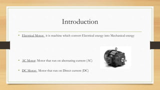 Introduction
• Electrical Motor: it is machine which convert Electrical energy into Mechanical energy
• AC Motor: Motor that run on alternating current (AC)
• DC Motor: Motor that run on Direct current (DC)
 