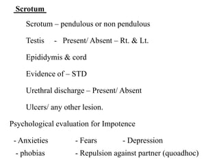 Scrotum
Scrotum – pendulous or non pendulous
Testis - Present/ Absent – Rt. & Lt.
Epididymis & cord
Evidence of – STD
Urethral discharge – Present/ Absent
Ulcers/ any other lesion.
Psychological evaluation for Impotence
- Anxieties - Fears - Depression
- phobias - Repulsion against partner (quoadhoc)
 