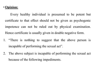 • Opinion:
Every healthy individual is presumed to be potent but
certificate to that effect should not be given as psychogenic
impotence can not be ruled out by physical examination.
Hence certificate is usually given in double negative form.
1. “There is nothing to suggest that the above person is
incapable of performing the sexual act”.
2. The above subject is incapable of performing the sexual act
because of the following impediments.
 