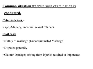 Common situation wherein such examination is
conducted.
Criminal cases –
Rape, Adultery, unnatural sexual offences.
Civil cases
• Nullity of marriage (Unconsummated Marriage
• Disputed paternity
• Claims/ Damages arising from injuries resulted in impotence
 