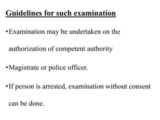 Guidelines for such examination
•Examination may be undertaken on the
authorization of competent authority
•Magistrate or police officer.
•If person is arrested, examination without consent
can be done.
 