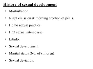 History of sexual development
• Masturbation
• Night emission & morning erection of penis.
• Homo sexual practice.
• H/O sexual intercourse.
• Libido.
• Sexual development.
• Marital status (No. of children)
• Sexual deviation.
 