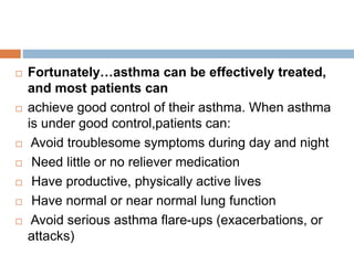  Fortunately…asthma can be effectively treated,
and most patients can
 achieve good control of their asthma. When asthma
is under good control,patients can:
 Avoid troublesome symptoms during day and night
 Need little or no reliever medication
 Have productive, physically active lives
 Have normal or near normal lung function
 Avoid serious asthma flare-ups (exacerbations, or
attacks)
 