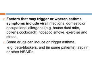  Factors that may trigger or worsen asthma
symptoms include viral infections, domestic or
occupational allergens (e.g. house dust mite,
pollens,cockroach), tobacco smoke, exercise and
stress.
 Some drugs can induce or trigger asthma,
e.g. beta-blockers, and (in some patients), aspirin
or other NSAIDs.
 