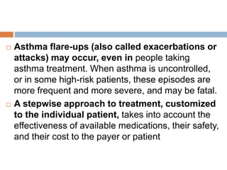  Asthma flare-ups (also called exacerbations or
attacks) may occur, even in people taking
asthma treatment. When asthma is uncontrolled,
or in some high-risk patients, these episodes are
more frequent and more severe, and may be fatal.
 A stepwise approach to treatment, customized
to the individual patient, takes into account the
effectiveness of available medications, their safety,
and their cost to the payer or patient
 