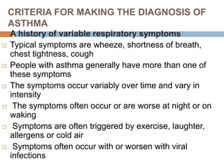 CRITERIA FOR MAKING THE DIAGNOSIS OF
ASTHMA
 A history of variable respiratory symptoms
 Typical symptoms are wheeze, shortness of breath,
chest tightness, cough
 People with asthma generally have more than one of
these symptoms
 The symptoms occur variably over time and vary in
intensity
 The symptoms often occur or are worse at night or on
waking
 Symptoms are often triggered by exercise, laughter,
allergens or cold air
 Symptoms often occur with or worsen with viral
infections
 