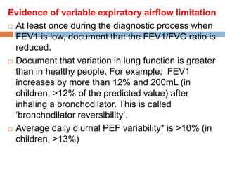 Evidence of variable expiratory airflow limitation
 At least once during the diagnostic process when
FEV1 is low, document that the FEV1/FVC ratio is
reduced.
 Document that variation in lung function is greater
than in healthy people. For example: FEV1
increases by more than 12% and 200mL (in
children, >12% of the predicted value) after
inhaling a bronchodilator. This is called
‘bronchodilator reversibility’.
 Average daily diurnal PEF variability* is >10% (in
children, >13%)
 