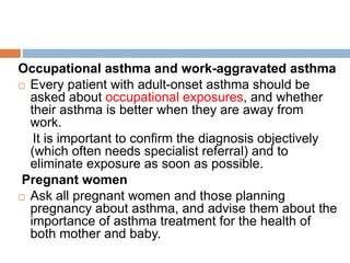 Occupational asthma and work-aggravated asthma
 Every patient with adult-onset asthma should be
asked about occupational exposures, and whether
their asthma is better when they are away from
work.
It is important to confirm the diagnosis objectively
(which often needs specialist referral) and to
eliminate exposure as soon as possible.
Pregnant women
 Ask all pregnant women and those planning
pregnancy about asthma, and advise them about the
importance of asthma treatment for the health of
both mother and baby.
 