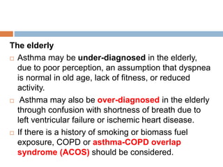 The elderly
 Asthma may be under-diagnosed in the elderly,
due to poor perception, an assumption that dyspnea
is normal in old age, lack of fitness, or reduced
activity.
 Asthma may also be over-diagnosed in the elderly
through confusion with shortness of breath due to
left ventricular failure or ischemic heart disease.
 If there is a history of smoking or biomass fuel
exposure, COPD or asthma-COPD overlap
syndrome (ACOS) should be considered.
 