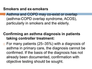 Smokers and ex-smokers
 Asthma and COPD may co-exist or overlap
(asthma-COPD overlap syndrome, ACOS),
particularly in smokers and the elderly.
Confirming an asthma diagnosis in patients
taking controller treatment:
 For many patients (25–35%) with a diagnosis of
asthma in primary care, the diagnosis cannot be
confirmed. If the basis of the diagnosis has not
already been documented, confirmation with
objective testing should be sought.
 