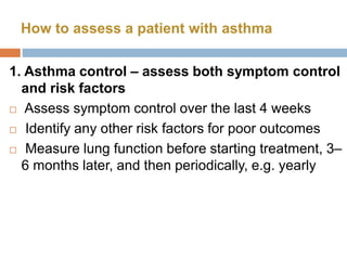 1. Asthma control – assess both symptom control
and risk factors
 Assess symptom control over the last 4 weeks
 Identify any other risk factors for poor outcomes
 Measure lung function before starting treatment, 3–
6 months later, and then periodically, e.g. yearly
How to assess a patient with asthma
 