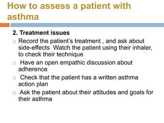 How to assess a patient with
asthma
2. Treatment issues
 Record the patient’s treatment , and ask about
side-effects Watch the patient using their inhaler,
to check their technique
 Have an open empathic discussion about
adherence
 Check that the patient has a written asthma
action plan
 Ask the patient about their attitudes and goals for
their asthma
 