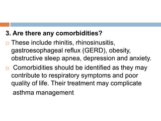 3. Are there any comorbidities?
 These include rhinitis, rhinosinusitis,
gastroesophageal reflux (GERD), obesity,
obstructive sleep apnea, depression and anxiety.
 Comorbidities should be identified as they may
contribute to respiratory symptoms and poor
quality of life. Their treatment may complicate
asthma management
 
