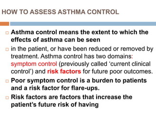 HOW TO ASSESS ASTHMA CONTROL
 Asthma control means the extent to which the
effects of asthma can be seen
 in the patient, or have been reduced or removed by
treatment. Asthma control has two domains:
symptom control (previously called ‘current clinical
control’) and risk factors for future poor outcomes.
 Poor symptom control is a burden to patients
and a risk factor for flare-ups.
 Risk factors are factors that increase the
patient’s future risk of having
 