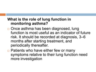 What is the role of lung function in
monitoring asthma?
 Once asthma has been diagnosed, lung
function is most useful as an indicator of future
risk. It should be recorded at diagnosis, 3–6
months after starting treatment, and
periodically thereafter.
 Patients who have either few or many
symptoms relative to their lung function need
more investigation
 