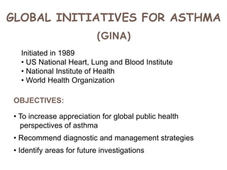 GLOBAL INITIATIVES FOR ASTHMA
(GINA)
Initiated in 1989
• US National Heart, Lung and Blood Institute
• National Institute of Health
• World Health Organization
OBJECTIVES:
• To increase appreciation for global public health
perspectives of asthma
• Recommend diagnostic and management strategies
• Identify areas for future investigations
 