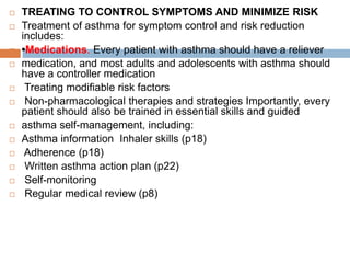  TREATING TO CONTROL SYMPTOMS AND MINIMIZE RISK
 Treatment of asthma for symptom control and risk reduction
includes:
 •Medications. Every patient with asthma should have a reliever
 medication, and most adults and adolescents with asthma should
have a controller medication
 Treating modifiable risk factors
 Non-pharmacological therapies and strategies Importantly, every
patient should also be trained in essential skills and guided
 asthma self-management, including:
 Asthma information Inhaler skills (p18)
 Adherence (p18)
 Written asthma action plan (p22)
 Self-monitoring
 Regular medical review (p8)
 