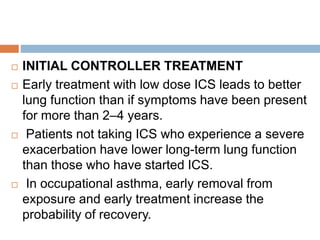  INITIAL CONTROLLER TREATMENT
 Early treatment with low dose ICS leads to better
lung function than if symptoms have been present
for more than 2–4 years.
 Patients not taking ICS who experience a severe
exacerbation have lower long-term lung function
than those who have started ICS.
 In occupational asthma, early removal from
exposure and early treatment increase the
probability of recovery.
 